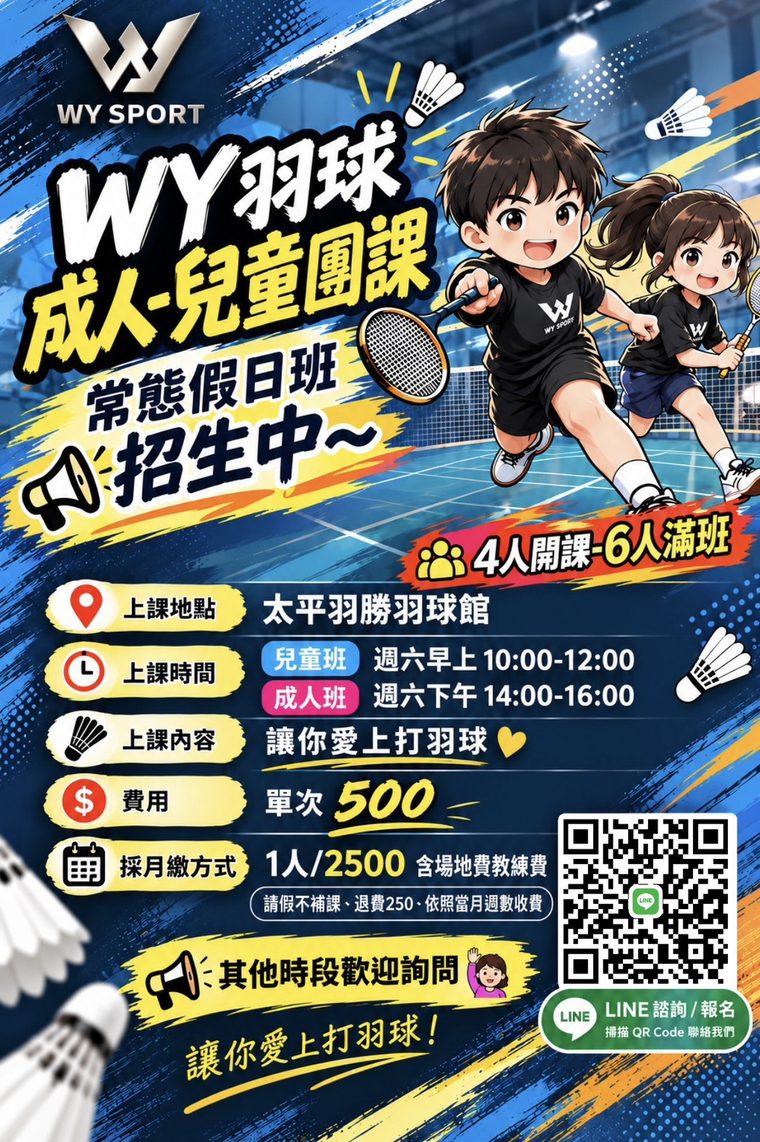 假日團課海報（太平羽勝・週六）：WY 羽球成人、兒童團課，常態假日班招生中，4 人開課、6 人滿班。上課地點太平羽勝羽球館；兒童班週六早上 10:00～12:00，成人班週六下午 14:00～16:00。上課內容：讓你愛上打羽球。費用：單次 500 元；採月繳方式，1 人 2,500 元，含場地費與教練費；請假不補課、退費 250 元、依照當月週數收費。其他時段歡迎詢問，可從 LINE 諮詢、報名。